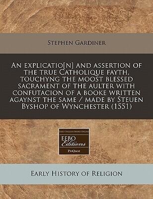 An explicatio[n] and assertion of the true Catholique fayth, touchyng the moost blessed sacrament of the aulter with confutacion of a booke written ... / made by Steuen Byshop of Wynchester