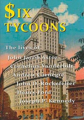 Six Tycoons: The Lives of John Jacob Astor, Cornelius Vanderbilt, Andrew Carnegie, John D. Rockefeller, Henry Ford, and Joseph P. Kennedy