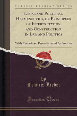 Legal and Political Hermeneutics, or Principles of Interpretation and Construction in Law and Politics: With Remarks on Precedents and Authorities