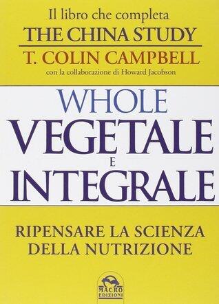 Whole: Vegetale e integrale. Ripensare la scienza della nutrizione