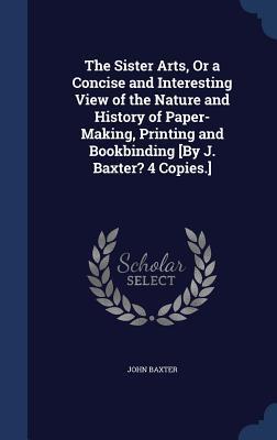 The Sister Arts, Or a Concise and Interesting View of the Nature and History of Paper-Making, Printing and Bookbinding [By J. Baxter? 4 Copies.]