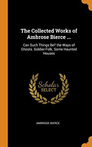 The Collected Works of Ambrose Bierce ...: Can Such Things Be? the Ways of Ghosts. Soldier-Folk. Some Haunted Houses