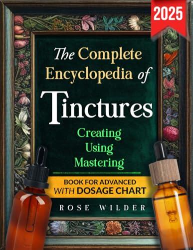 The Complete Encyclopedia of Tinctures: The All-in-One Guide to Crafting Simple and Effective Tinctures for Natural Wellness: Countless Exclusive Recipes and a Seasonal Herbal Harvesting Calendar
