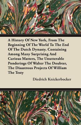 A History Of New York, From The Beginning Of The World To The End Of The Dutch Dynasty. Containing Among Many Surprising And Curious Matters, The ... The Disastrous Projects Of William The Testy