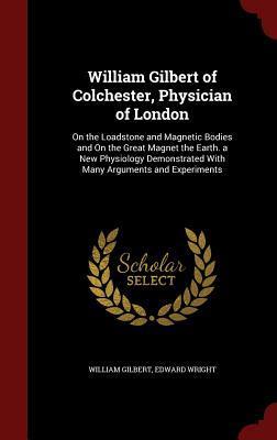 William Gilbert of Colchester, Physician of London: On the Loadstone and Magnetic Bodies and On the Great Magnet the Earth. a New Physiology Demonstrated With Many Arguments and Experiments