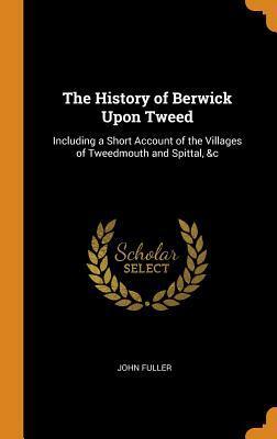 The History of Berwick Upon Tweed: Including a Short Account of the Villages of Tweedmouth and Spittal, &c