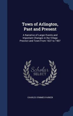 Town of Arlington, Past and Present: A Narrative of Larger Events and Important Changes in the Village Precinct and Town From 1637 to 1907
