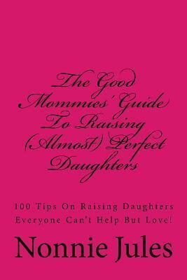 The Good Mommies' Guide to Raising (Almost) Perfect Daughters: 100 Tips on Raising Daughters Everyone Can't Help But Love!