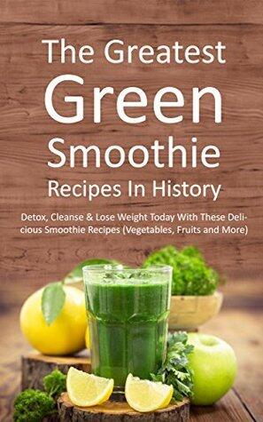 The Greatest Green Smoothie Recipes In History: Detox, Cleanse & Lose Weight Today With These Delicious Smoothie Recipes