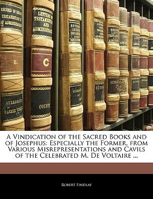 A Vindication Of The Sacred Books And Of Josephus: Especially The Former, From Various Misrepresentations And Cavils Of The Celebrated M. De Voltaire