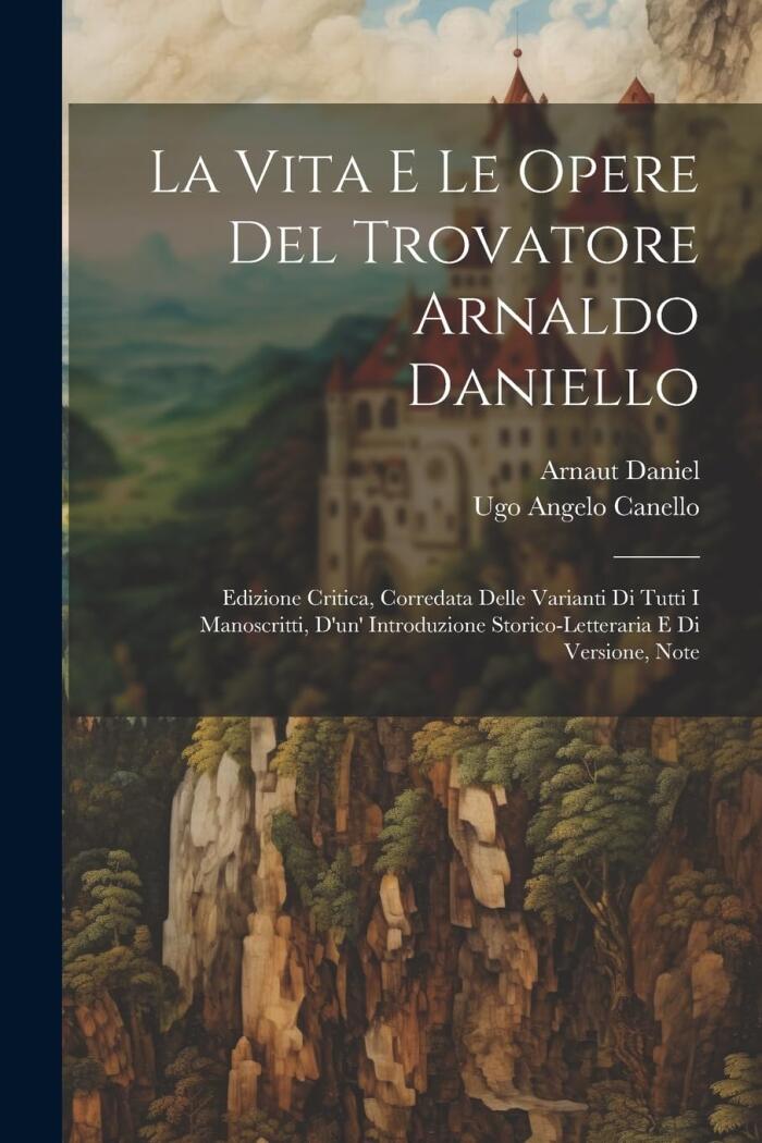 La Vita E Le Opere Del Trovatore Arnaldo Daniello: Edizione Critica, Corredata Delle Varianti Di Tutti I Manoscritti, D'un' Introduzione Storico-Letteraria E Di Versione, Note