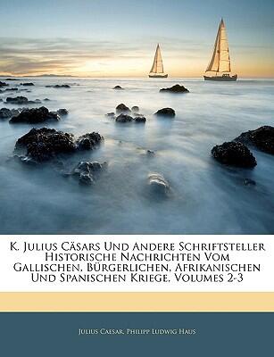 K. Julius Cäsars Und Andere Schriftsteller Historische Nachrichten Vom Gallischen, Bürgerlichen, Afrikanischen Und Spanischen Kriege (Zweiter Und Dritter Band)