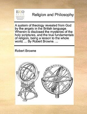 A system of theology revealed from God by the angels in the British language. Wherein is disclosed the mysteries of the holy scriptures, and the true ... to the whole world. ... By Robert Browne. ...