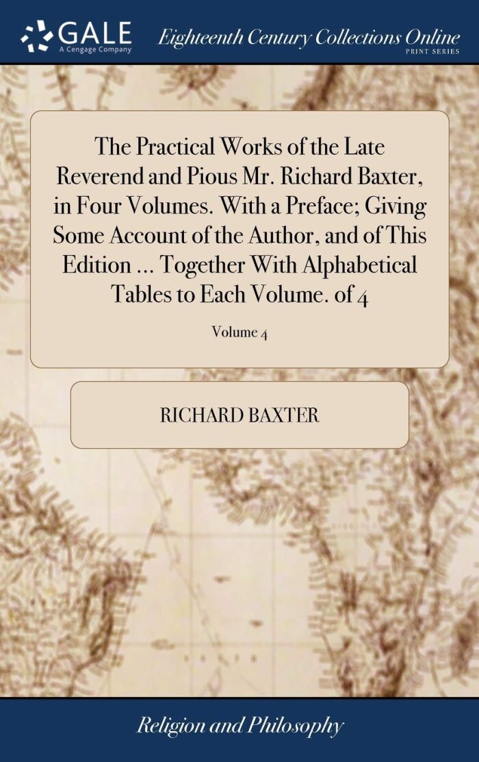 The Practical Works of the Late Reverend and Pious Mr. Richard Baxter, in Four Volumes. With a Preface; Giving Some Account of the Author, and of This ... Tables to Each Volume. of 4; Volume 4