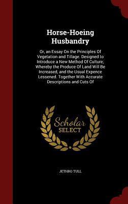 Horse-Hoeing Husbandry: Or, an Essay On the Principles Of Vegetation and Tillage. Designed to Introduce a New Method Of Culture; Whereby the Produce ... With Accurate Descriptions and Cuts Of