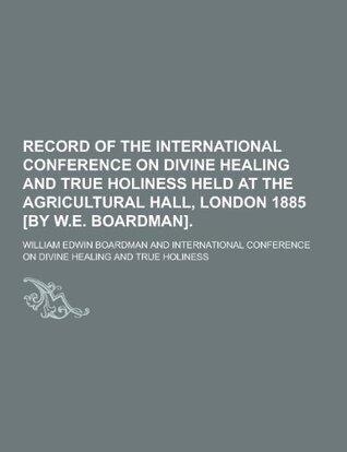 Record of the International Conference on Divine Healing and True Holiness Held at the Agricultural Hall, London 1885 [By W.E. Boardman]