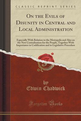 On the Evils of Disunity in Central and Local Administration: Especially With Relation to the Metropolis and Also on the New Centralisation for the ... in Legislative Procedure