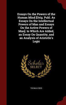 Essays On the Powers of the Human Mind [Orig. Publ. As Essays On the Intellectual Powers of Man and Essays On the Active Powers of Man]. to Which Are ... and an Analysis of Aristotle's Logic