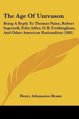 The Age Of Unreason: Being A Reply To Thomas Paine, Robert Ingersoll, Felix Adler, O. B. Frothingham, And Other American Rationalists