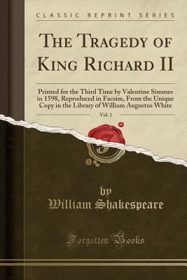 The Tragedy of King Richard II, Vol. 1: Printed for the Third Time by Valentine Simmes in 1598, Reproduced in Facsim, from the Unique Copy in the Library of William Augustus White