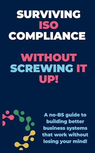 Surviving ISO Compliance without screwing it up!!: A no-BS guide to building better business systems that work without losing your mind!