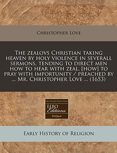 The zealovs Christian taking heaven by holy violence in severall sermons, tending to direct men how to hear with zeal, [how] to pray with importunity / preached by ... Mr. Christopher Love ...