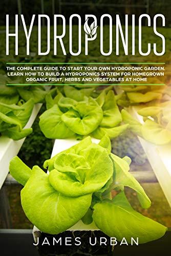 Hydroponics: The Complete Guide to Start Your Own Hydroponic Garden. Learn How to Build a Hydroponics System for Homegrown Organic Fruit, Herbs and Vegetables