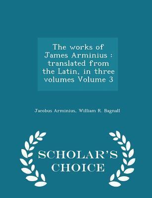 The works of James Arminius: translated from the Latin, in three volumes Volume 3 - Scholar's Choice Edition