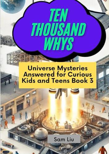 TEN THOUSAND WHYS: Universe Mysteries Answered for Curious Kids and Teens Book 3 (ten thousand whys: universe mysteries