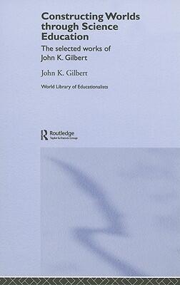 Constructing Worlds through Science Education: The Selected Works of John Gilbert