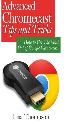 Advanced Chromecast Tips and Tricks (Chromecast User Guide): How to Get the Most Out of Google Chromecast