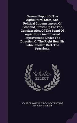 General Report Of The Agricultural State, And Political Circumstances, Of Scotland, Drawn Up For The Consideration Of The Board Of Agriculture And ... Hon. Sir John Sinclair, Bart. The President,