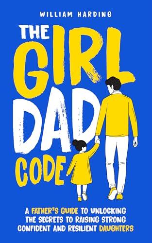 The Girl Dad Code : A Father's Guide to Unlocking the Secrets to Raising Strong, Confident, and Resilient Daughters; First-Time Dad Parenting from Infant, ... to Teenager