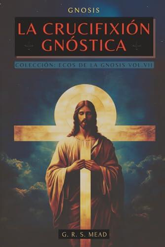 La Crucifixión Gnóstica: Las enseñanzas ocultas de Jesús y el misterio de la Cruz - Colección: Ecos de la Gnosis Vol. VII - Libros de Cristología