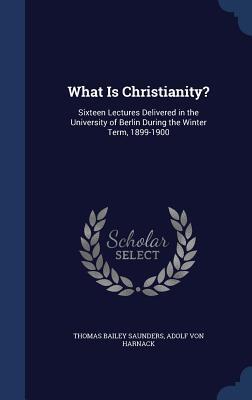 What Is Christianity?: Sixteen Lectures Delivered in the University of Berlin During the Winter Term, 1899-1900