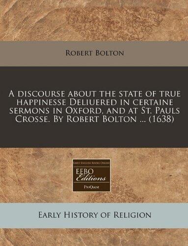 A discourse about the state of true happinesse Deliuered in certaine sermons in Oxford, and at St. Pauls Crosse. By Robert Bolton ...