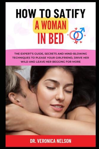 How to Satisfy a Woman in Bed: The Expert's Guide, Secrets and Mind-Blowing Techniques to Please your girlfriend, Drive Her Wild and Leave Her Begging for More.