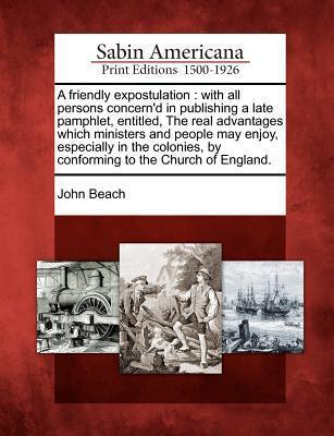 A Friendly Expostulation: With All Persons Concern'd in Publishing a Late Pamphlet, Entitled, the Real Advantages Which Ministers and People May ... by Conforming to the Church of England.