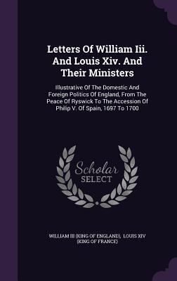 Letters Of William Iii. And Louis Xiv. And Their Ministers: Illustrative Of The Domestic And Foreign Politics Of England, From The Peace Of Ryswick To The Accession Of Philip V. Of Spain, 1697 To 1700