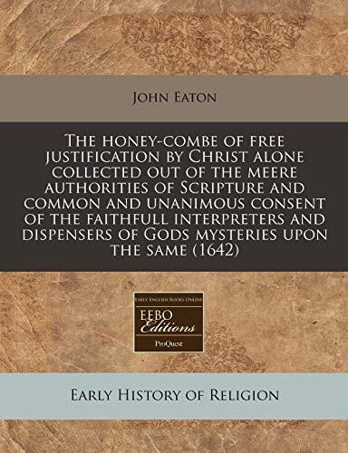 The honey-combe of free justification by Christ alone collected out of the meere authorities of Scripture and common and unanimous consent of the ... of Gods mysteries upon the same