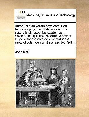Introductio ad veram physicam. Seu lectiones physicæ. Habitæ in schola naturalis philosophiæ Academiæ Oxoniensis, quibus accedunt Christiani Hugenii ... per Jo. Keill ...