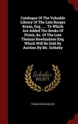 Catalogue Of The Valuable Library Of The Late Burges Bryan, Esq. ... . To Which Are Added The Books Of Prints, &c. Of The Late Thomas Rowlandson Exq. Which Will Be Sold By Auction By Mr. Sotheby