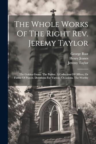 The Whole Works Of The Right Rev. Jeremy Taylor: The Golden Grove. The Psalter. A Collection Of Offices, Or Forms Of Prayer. Devotions For Various Occasions. The Worthy