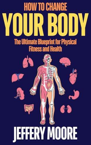 How to Change Your Body: The Ultimate Blueprint for Physical Fitness and Health