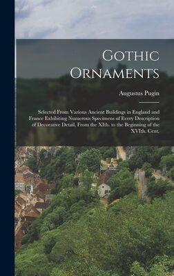 Gothic Ornaments: Selected From Various Ancient Buildings in England and France Exhibiting Numerous Specimens of Every Description of Decorative ... XIth. to the Beginning of the XVIth. Cent.