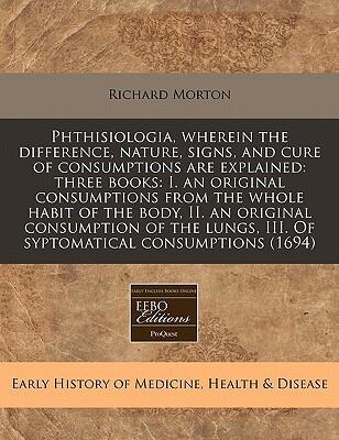Phthisiologia: Wherein The Difference, Nature, Signs, And Cure Of Consumptions Are Explained: Three Books: I. An Original Consumptions From The Whole III. Of Symptomatical Consumptions