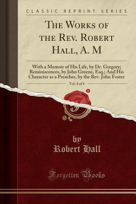The Works of the Rev. Robert Hall, A. M, Vol. 4 of 4: With a Memoir of His Life, by Dr. Gregory; Reminiscences, by John Greene, Esq.; And His Character as a Preacher, by the Rev. John Foste