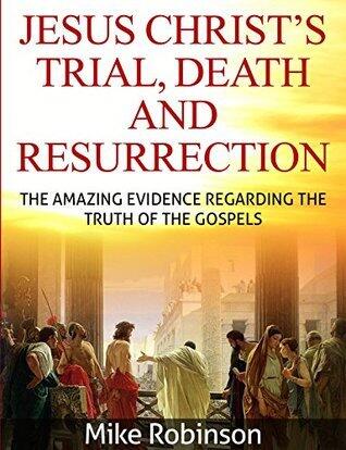 Jesus Christ's Trial, Death, and Resurrection: The Amazing Evidence Regarding the Truth of the Gospel