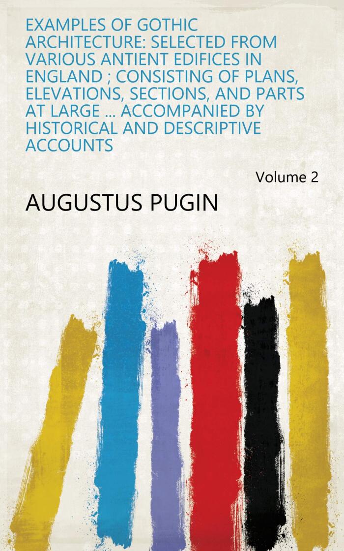 Examples of Gothic Architecture: Selected from Various Antient Edifices in England ; Consisting of Plans, Elevations, Sections, and Parts at Large ... ... and Descriptive Accounts Volume 2