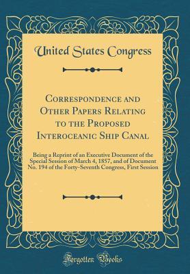 Correspondence and Other Papers Relating to the Proposed Interoceanic Ship Canal: Being a Reprint of an Executive Document of the Special Session of March 4, 1857, and of Document No. 194 of the Forty